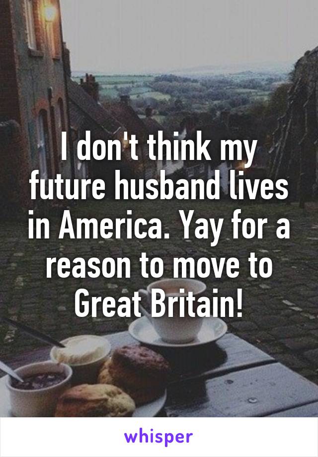 I don't think my future husband lives in America. Yay for a reason to move to Great Britain!