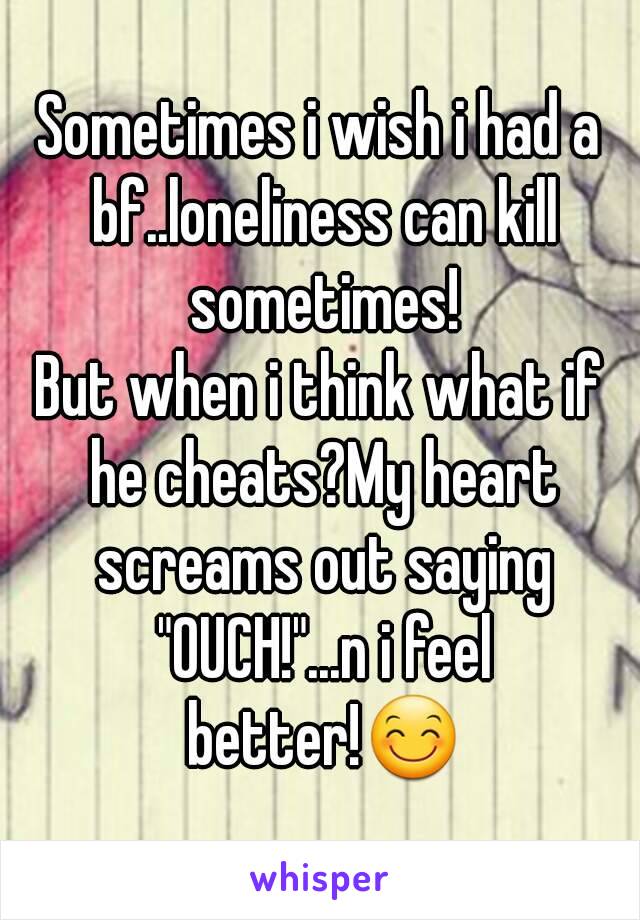 Sometimes i wish i had a bf..loneliness can kill sometimes!
But when i think what if he cheats?My heart screams out saying "OUCH!"...n i feel better!😊