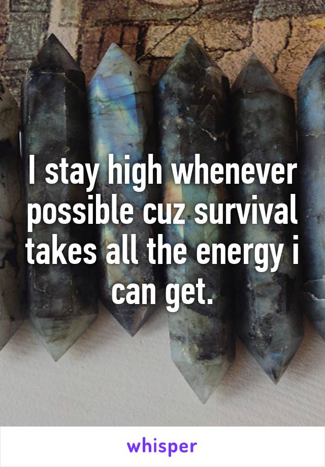 I stay high whenever possible cuz survival takes all the energy i can get.