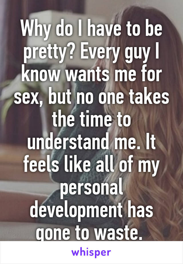 Why do I have to be pretty? Every guy I know wants me for sex, but no one takes the time to understand me. It feels like all of my personal development has gone to waste. 