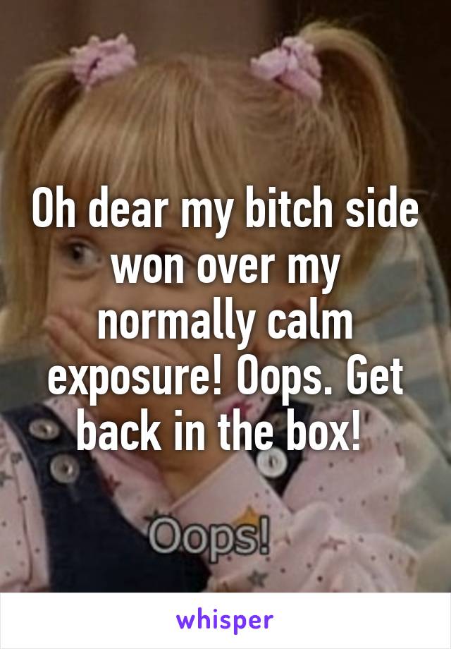 Oh dear my bitch side won over my normally calm exposure! Oops. Get back in the box! 