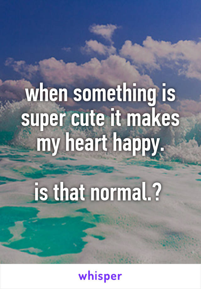 when something is super cute it makes my heart happy.

is that normal.? 