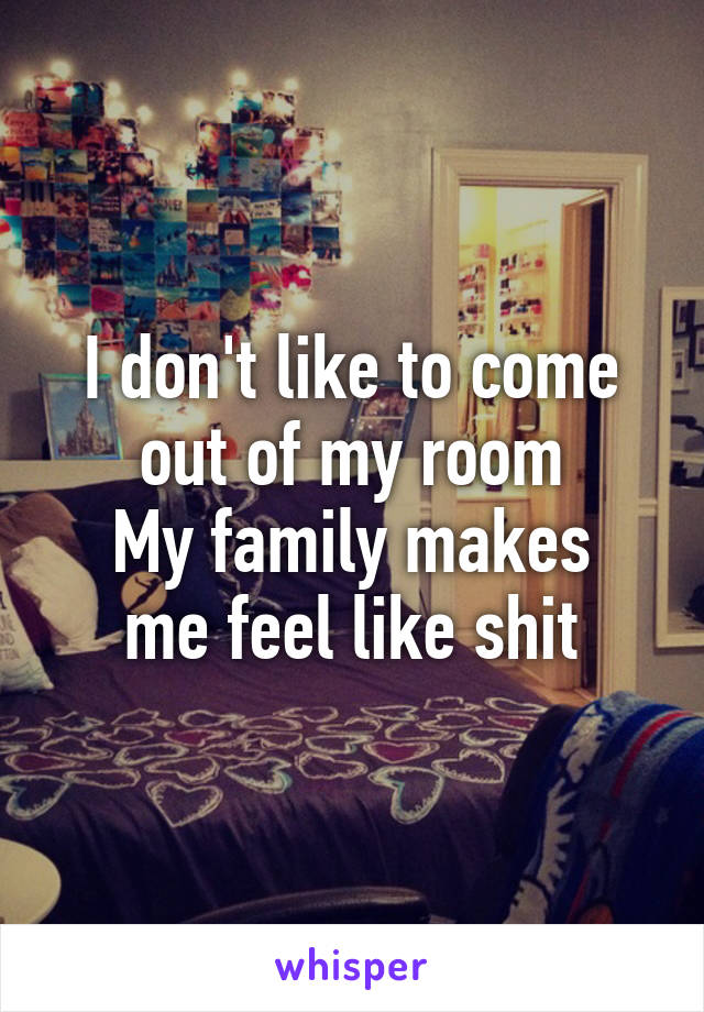 I don't like to come out of my room
My family makes me feel like shit