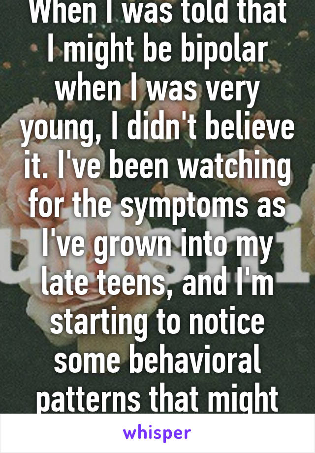 When I was told that I might be bipolar when I was very young, I didn't believe it. I've been watching for the symptoms as I've grown into my late teens, and I'm starting to notice some behavioral patterns that might suggest I am bipolar. 