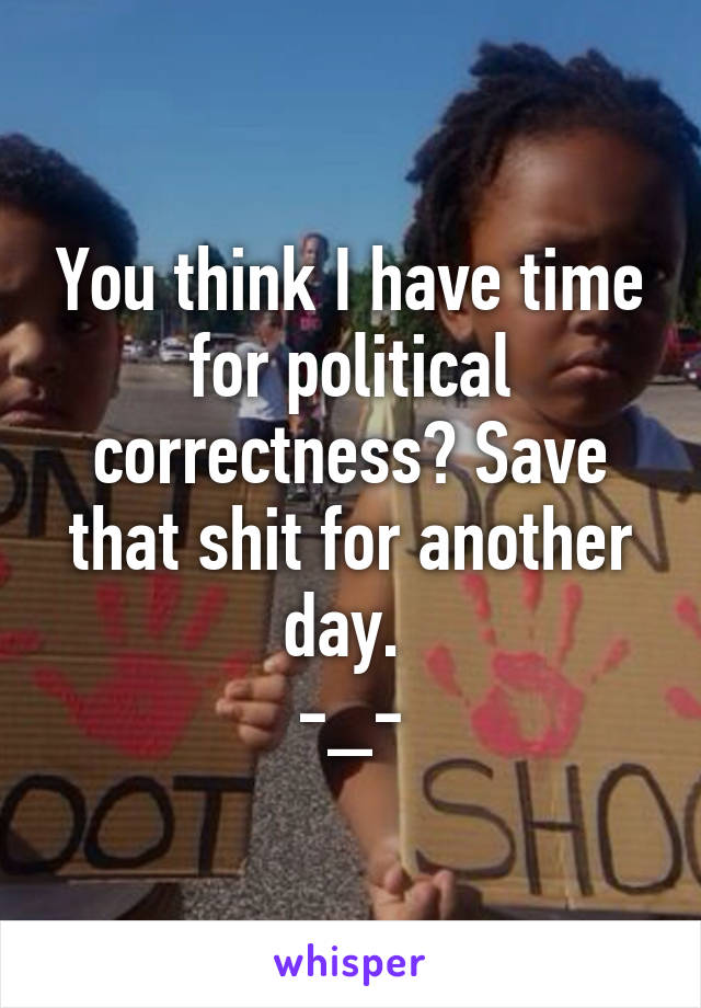 You think I have time for political correctness? Save that shit for another day. 
-_-