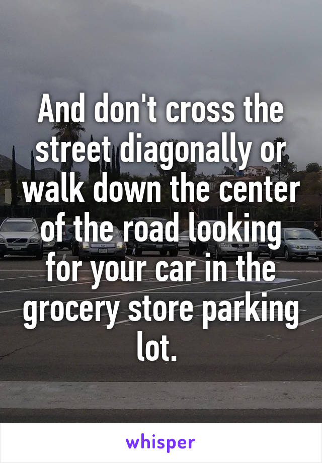 And don't cross the street diagonally or walk down the center of the road looking for your car in the grocery store parking lot. 