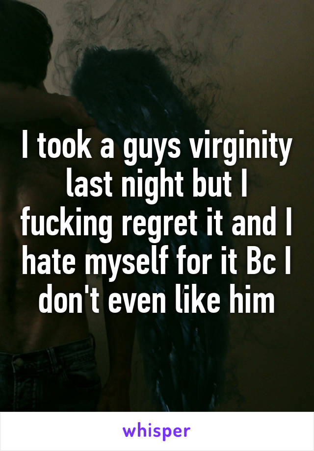 I took a guys virginity last night but I fucking regret it and I hate myself for it Bc I don't even like him