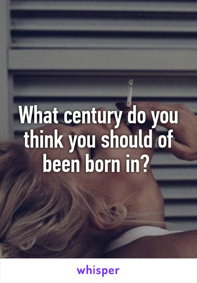 What century do you think you should of been born in? 