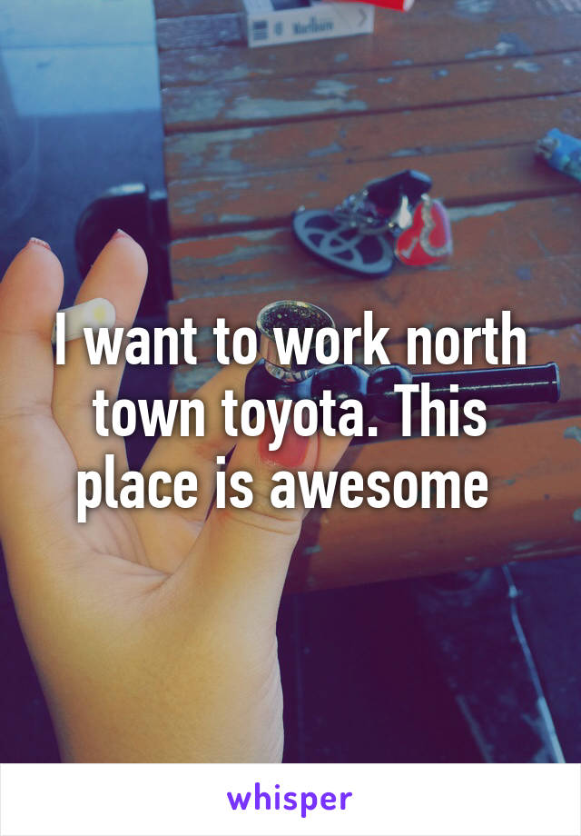 I want to work north town toyota. This place is awesome 