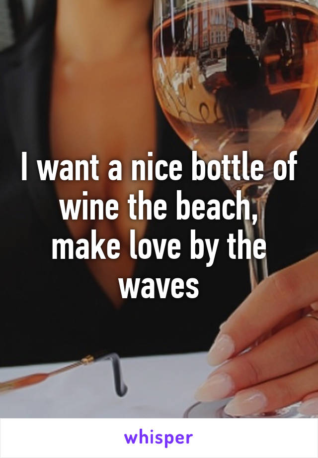 I want a nice bottle of wine the beach, make love by the waves