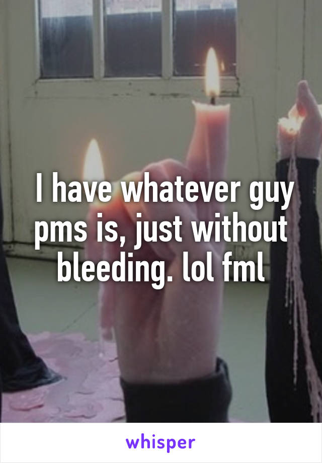  I have whatever guy pms is, just without bleeding. lol fml