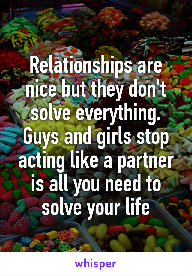 Relationships are nice but they don't solve everything. Guys and girls stop acting like a partner is all you need to solve your life