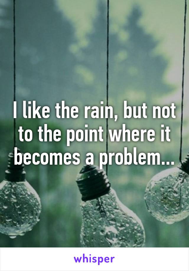 I like the rain, but not to the point where it becomes a problem...