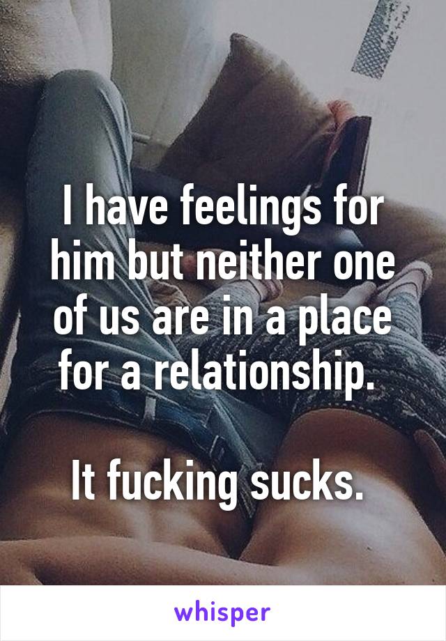 
I have feelings for him but neither one of us are in a place for a relationship. 

It fucking sucks. 