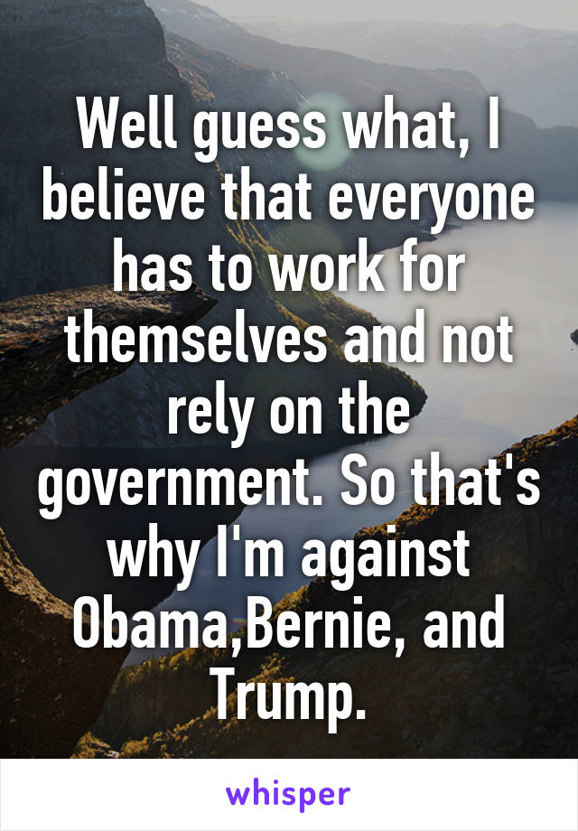 Well guess what, I believe that everyone has to work for themselves and not rely on the government. So that's why I'm against Obama,Bernie, and Trump.