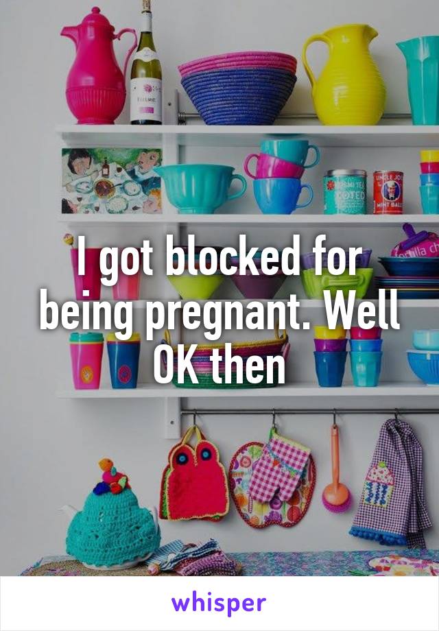 I got blocked for being pregnant. Well OK then