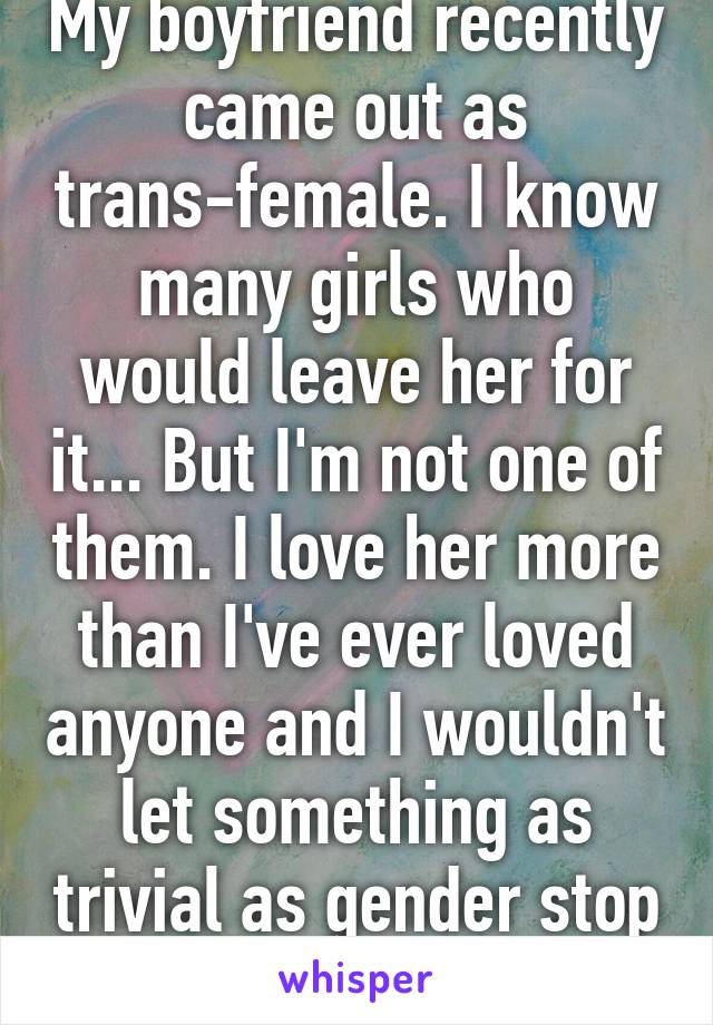 My boyfriend recently came out as trans-female. I know many girls who would leave her for it... But I'm not one of them. I love her more than I've ever loved anyone and I wouldn't let something as trivial as gender stop my love. 