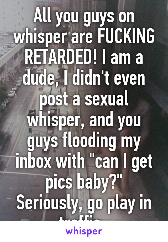 All you guys on whisper are FUCKING RETARDED! I am a dude, I didn't even post a sexual whisper, and you guys flooding my inbox with "can I get pics baby?"
Seriously, go play in traffic. 