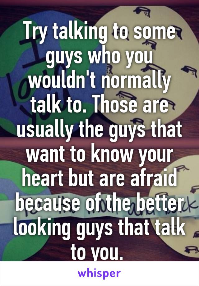 Try talking to some guys who you wouldn't normally talk to. Those are usually the guys that want to know your heart but are afraid because of the better looking guys that talk to you. 