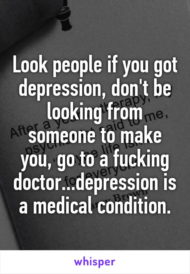 Look people if you got depression, don't be looking from someone to make you, go to a fucking doctor...depression is a medical condition.