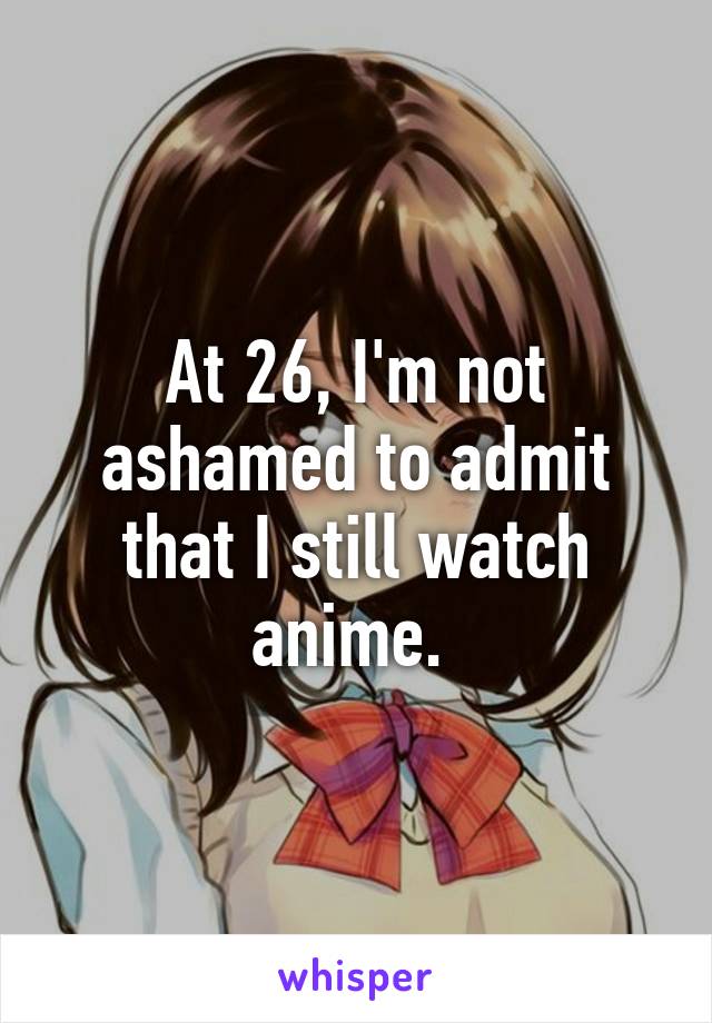 At 26, I'm not ashamed to admit that I still watch anime. 