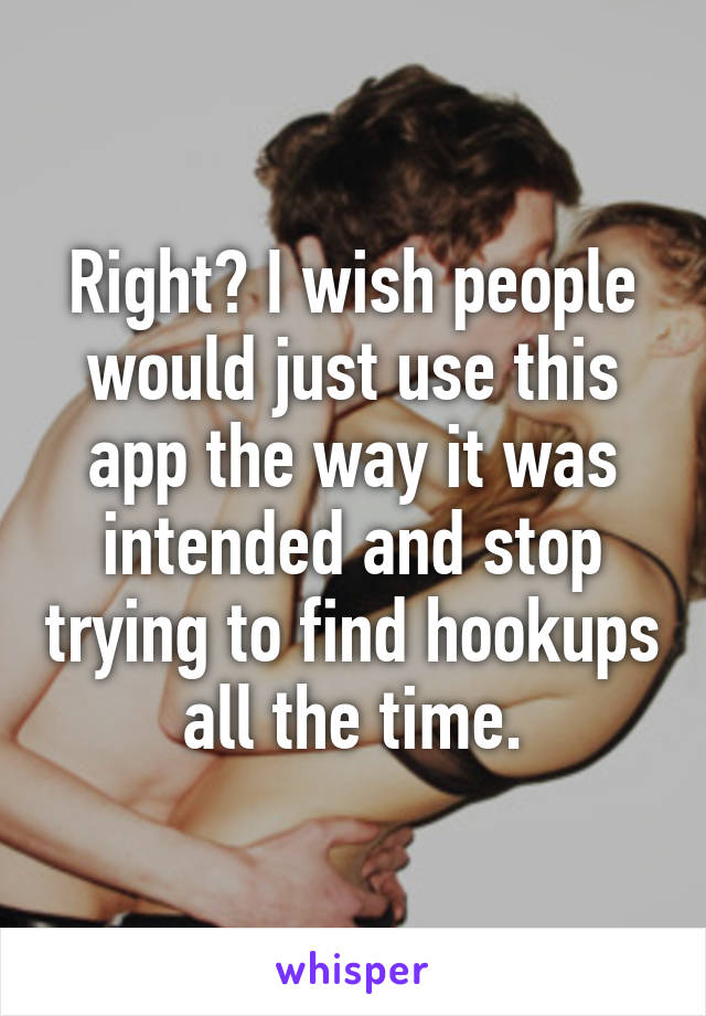 Right? I wish people would just use this app the way it was intended and stop trying to find hookups all the time.