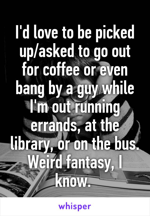 I'd love to be picked up/asked to go out for coffee or even bang by a guy while I'm out running errands, at the library, or on the bus. Weird fantasy, I know. 