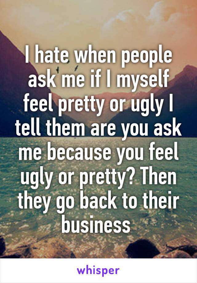 I hate when people ask me if I myself feel pretty or ugly I tell them are you ask me because you feel ugly or pretty? Then they go back to their business 