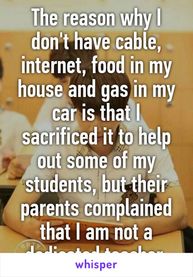 The reason why I don't have cable, internet, food in my house and gas in my car is that I sacrificed it to help out some of my students, but their parents complained that I am not a dedicated teacher.