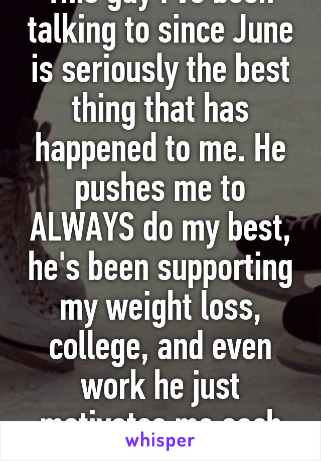 This guy I've been talking to since June is seriously the best thing that has happened to me. He pushes me to ALWAYS do my best, he's been supporting my weight loss, college, and even work he just motivates me each day. 