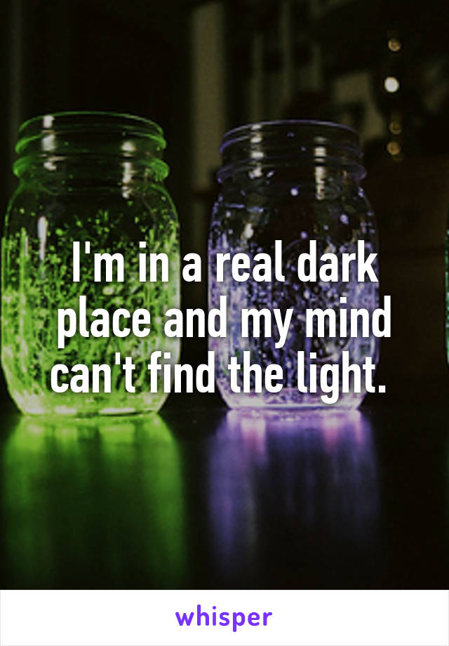 I'm in a real dark place and my mind can't find the light. 