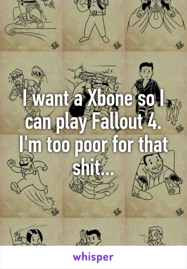 I want a Xbone so I can play Fallout 4.
I'm too poor for that shit...