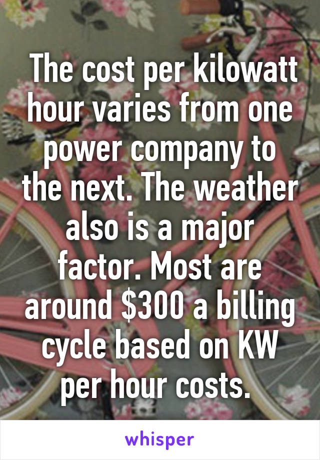  The cost per kilowatt hour varies from one power company to the next. The weather also is a major factor. Most are around $300 a billing cycle based on KW per hour costs. 