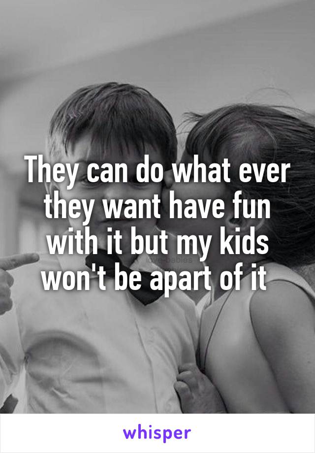 They can do what ever they want have fun with it but my kids won't be apart of it 