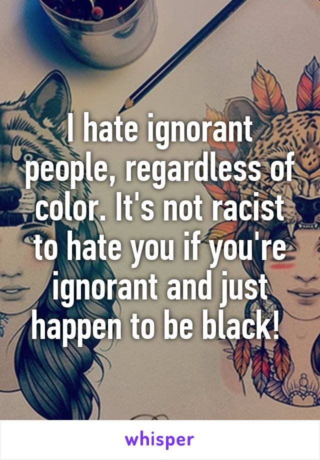 I hate ignorant people, regardless of color. It's not racist to hate you if you're ignorant and just happen to be black! 