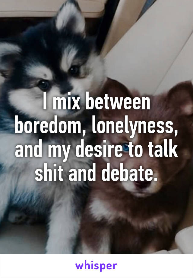 I mix between boredom, lonelyness, and my desire to talk shit and debate.