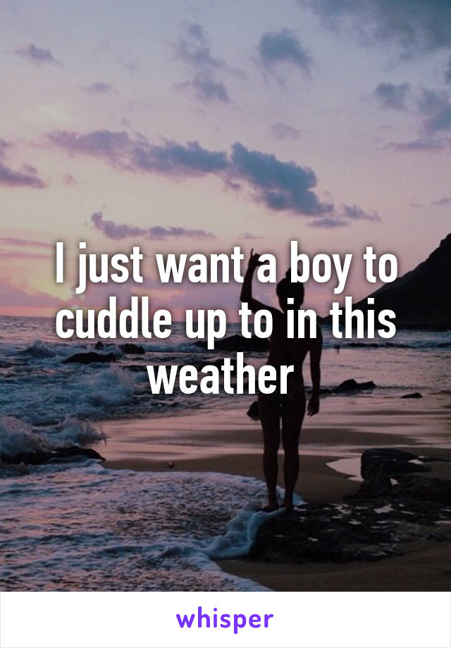 I just want a boy to cuddle up to in this weather 