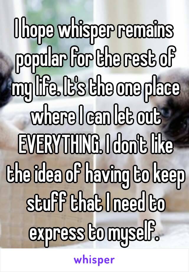 I hope whisper remains popular for the rest of my life. It's the one place where I can let out EVERYTHING. I don't like the idea of having to keep stuff that I need to express to myself. 