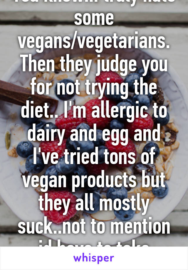 You know..I truly hate some vegans/vegetarians. Then they judge you for not trying the diet.. I'm allergic to dairy and egg and I've tried tons of vegan products but they all mostly suck..not to mention id have to take vitamins