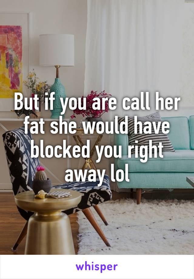 But if you are call her fat she would have blocked you right away lol