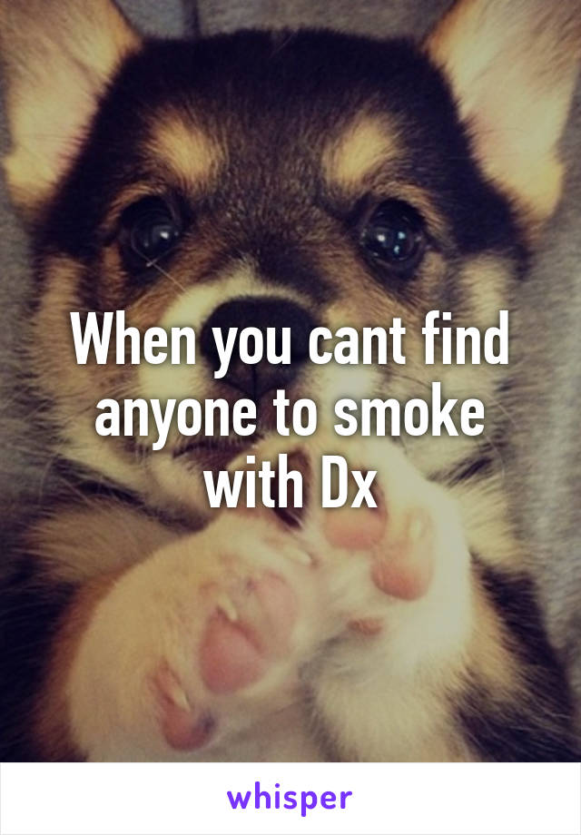 When you cant find anyone to smoke with Dx