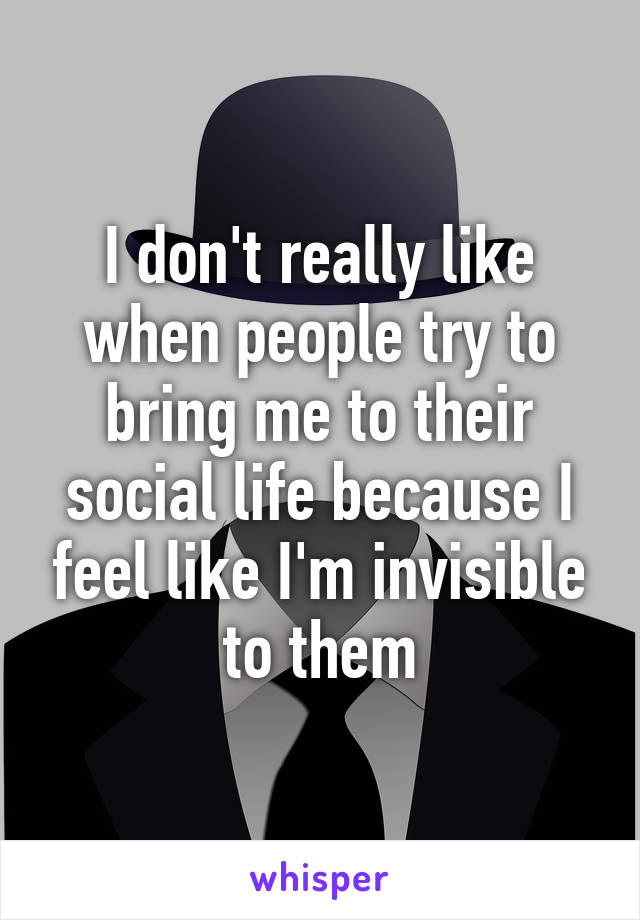 I don't really like when people try to bring me to their social life because I feel like I'm invisible to them