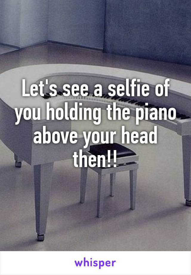 Let's see a selfie of you holding the piano above your head then!!
