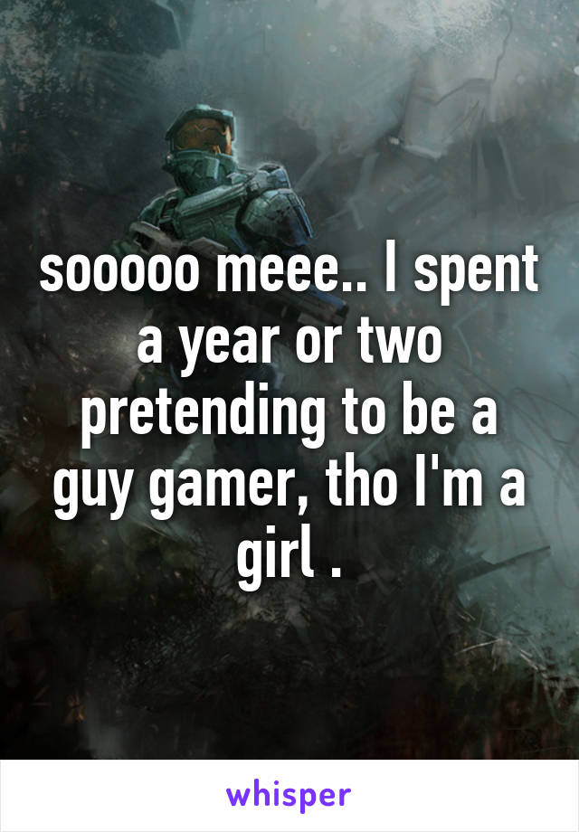 sooooo meee.. I spent a year or two pretending to be a guy gamer, tho I'm a girl .