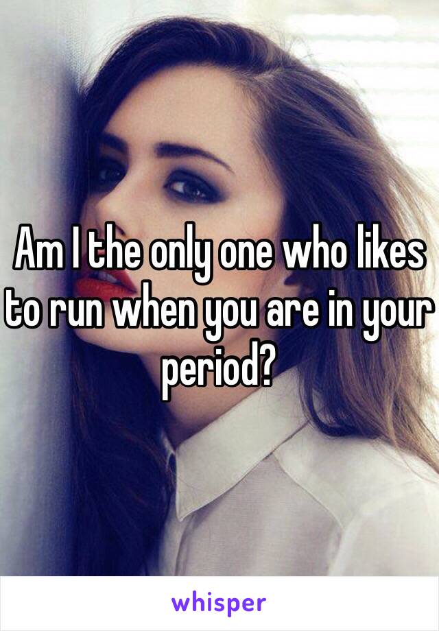 Am I the only one who likes to run when you are in your period?