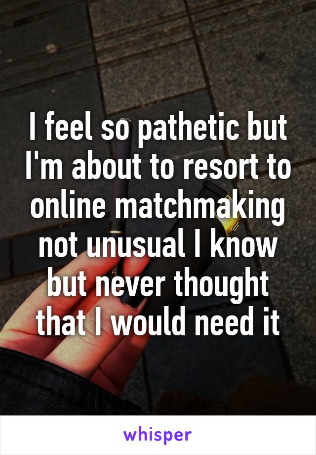 I feel so pathetic but I'm about to resort to online matchmaking not unusual I know but never thought that I would need it