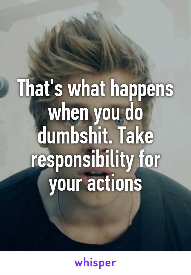 That's what happens when you do dumbshit. Take responsibility for your actions