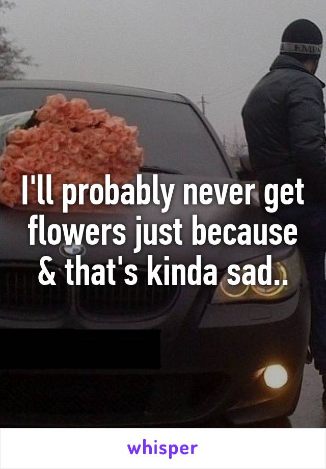 I'll probably never get flowers just because & that's kinda sad..