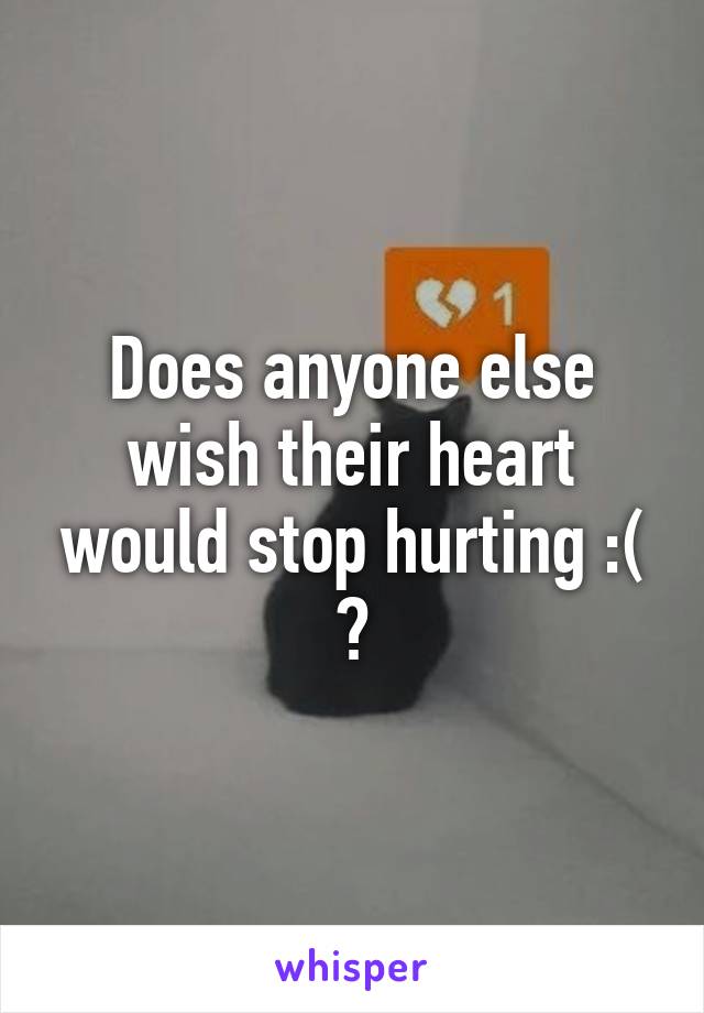 Does anyone else wish their heart would stop hurting :( ?