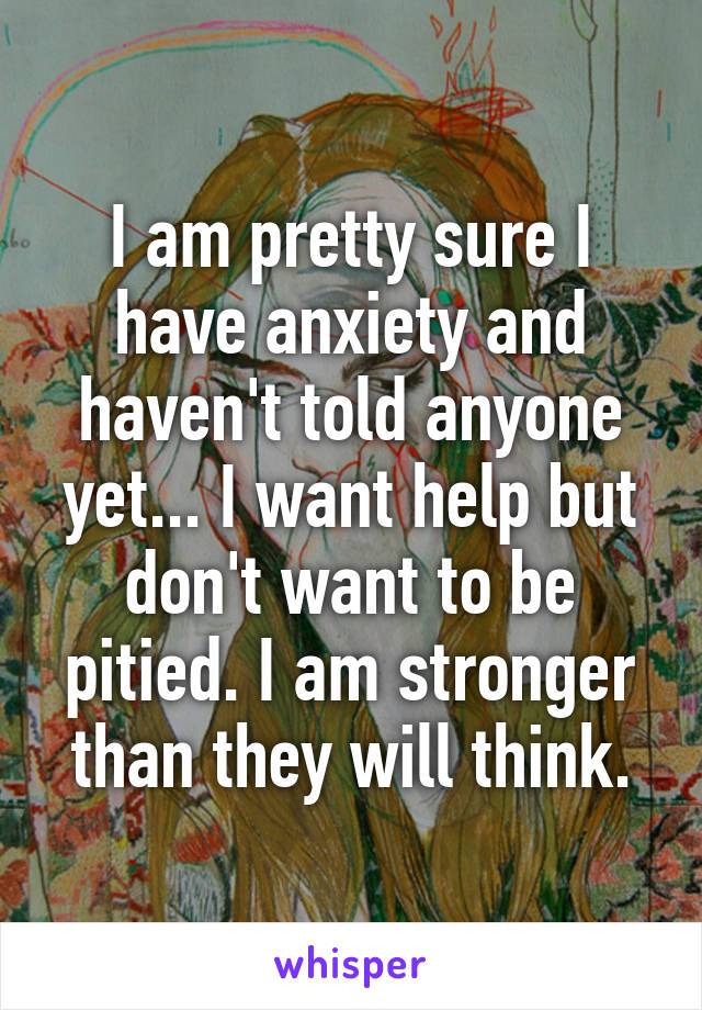 I am pretty sure I have anxiety and haven't told anyone yet... I want help but don't want to be pitied. I am stronger than they will think.